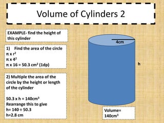 Volume of Cylinders 2
EXAMPLE- find the height of
this cylinder

4cm

1) Find the area of the circle
π x r2
π x 42
π x 16 = 50.3 cm2 (1dp)

h

2) Multiple the area of the
circle by the height or length
of the cylinder
50.3 x h = 140cm3
Rearrange this to give
h= 140 ÷ 50.3
h=2.8 cm

Volume=
140cm3

 