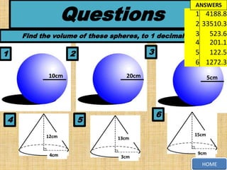Questions

1

ANSWERS

1 4188.8
2 33510.3
3
Find the volume of these spheres, to 1 decimal place 523.6
4 201.1
3
5 122.5
2
6 1272.3
10cm

4

20cm

5cm

6

5
12cm

13cm

4cm

3cm

15cm

9cm

HOME

 