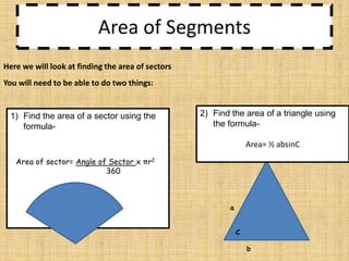 Area of Segments
Here we will look at finding the area of sectors

You will need to be able to do two things:

1) Find the area of a sector using the
formula-

2) Find the area of a triangle using
the formulaArea= ½ absinC

Area of sector= Angle of Sector x πr2
360

a
C
b

 