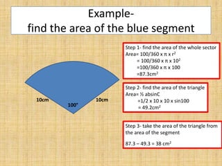 Examplefind the area of the blue segment
Step 1- find the area of the whole sector
Area= 100/360 x π x r2
= 100/360 x π x 102
=100/360 x π x 100
=87.3cm2

10cm

100°

10cm

Step 2- find the area of the triangle
Area= ½ absinC
=1/2 x 10 x 10 x sin100
= 49.2cm2
Step 3- take the area of the triangle from
the area of the segment
87.3 – 49.3 = 38 cm2

 