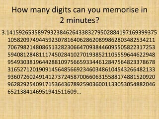 How many digits can you memorise in
2 minutes?
3.141592653589793238462643383279502884197169399375
10582097494459230781640628620899862803482534211
70679821480865132823066470938446095505822317253
59408128481117450284102701938521105559644622948
95493038196442881097566593344612847564823378678
31652712019091456485669234603486104543266482133
93607260249141273724587006606315588174881520920
96282925409171536436789259036001133053054882046
6521384146951941511609...

 