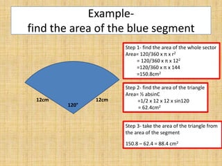 Examplefind the area of the blue segment
Step 1- find the area of the whole sector
Area= 120/360 x π x r2
= 120/360 x π x 122
=120/360 x π x 144
=150.8cm2

12cm

120°

12cm

Step 2- find the area of the triangle
Area= ½ absinC
=1/2 x 12 x 12 x sin120
= 62.4cm2
Step 3- take the area of the triangle from
the area of the segment
150.8 – 62.4 = 88.4 cm2

 