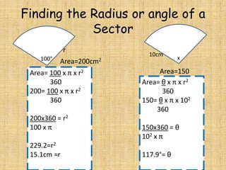 Finding the Radius or angle of a
Sector
r
100°

Area=200cm2

Area= 100 x π x r2
360
200= 100 x π x r2
360
200x360 = r2
100 x π
229.2=r2
15.1cm =r

10cm

x

Area=150
Area= θ x π x r2
360
150= θ x π x 102
360
150x360 = θ
102 x π
117.9°= θ

 