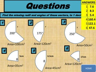 Questions

ANSWERS
1 7.6
2 8.3
Find the missing radii and angles of these sectors, to 1 decimal 3 5.4
place
4 160.4
3
1
2
5 122.1
r
r
r
6 47.6
200°

175°

Area=100cm2

4

250°

Area=120cm2

6

5
5cm

θ
Area=35cm2

6.5cm

Area=50cm2

17cm

θ
Area=120cm2

θ
Area=45cm2

HOME

 