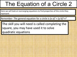 The Equation of a Circle 2
Here we will look at rearranging equations to find properties of the circle they
represent

Remember- The general equation for a circle is (x-a)2 + (y-b)2=r2

The skill you will need is called completing the
square, you may have used it to solve
quadratic equations

 