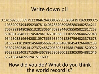 Write down pi!
3.141592653589793238462643383279502884197169399375
10582097494459230781640628620899862803482534211
70679821480865132823066470938446095505822317253
59408128481117450284102701938521105559644622948
95493038196442881097566593344612847564823378678
31652712019091456485669234603486104543266482133
93607260249141273724587006606315588174881520920
96282925409171536436789259036001133053054882046
6521384146951941511609...

How did you do? What do you think
the world record is?

 