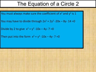 The Equation of a Circle 2
You must always make sure the coefficient of x2 and y2 is 1
You may have to divide through 2x2 + 2y2 -20x – 8y- 14 =0
Divide by 2 to give x2 + y2 -10x – 4y- 7 =0
Then put into the form x2 + y2 -10x – 4y- 7 =0

 