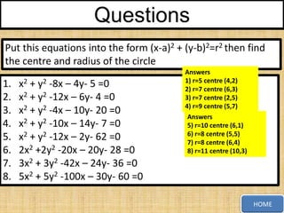 Questions
Put this equations into the form (x-a)2 + (y-b)2=r2 then find
the centre and radius of the circle
1.
2.
3.
4.
5.
6.
7.
8.

x2 + y2 -8x – 4y- 5 =0
x2 + y2 -12x – 6y- 4 =0
x2 + y2 -4x – 10y- 20 =0
x2 + y2 -10x – 14y- 7 =0
x2 + y2 -12x – 2y- 62 =0
2x2 +2y2 -20x – 20y- 28 =0
3x2 + 3y2 -42x – 24y- 36 =0
5x2 + 5y2 -100x – 30y- 60 =0

Answers
1) r=5 centre (4,2)
2) r=7 centre (6,3)
3) r=7 centre (2,5)
4) r=9 centre (5,7)
Answers
5) r=10 centre (6,1)
6) r=8 centre (5,5)
7) r=8 centre (6,4)
8) r=11 centre (10,3)

HOME

 