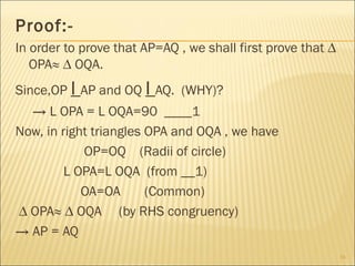 Proof:-
In order to prove that AP=AQ , we shall first prove that ∆
OPA≈ ∆ OQA.
Since,OP I AP and OQ I AQ. (WHY)?
→ L OPA = L OQA=90 ____1
Now, in right triangles OPA and OQA , we have
OP=OQ (Radii of circle)
L OPA=L OQA (from __1)
OA=OA (Common)
∆ OPA≈ ∆ OQA (by RHS congruency)
→ AP = AQ
16
 