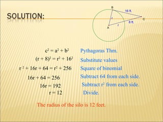 8 ft.
16 ft.
r
r
A
B
C
(r + 8)2
= r2
+ 162
Pythagoras Thm.
Substitute values
c2
= a2
+ b2
r 2
+ 16r + 64 = r2
+ 256 Square of binomial
16r + 64 = 256
16r = 192
r = 12
Subtract r2
from each side.
Subtract 64 from each side.
Divide.
The radius of the silo is 12 feet.
 