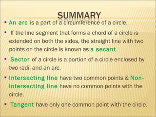  An arc is a part of a circumference of a circle.
 If the line segment that forms a chord of a circle is
extended on both the sides, the straight line with two
points on the circle is known as a secant.
 Sector of a circle is a portion of a circle enclosed by
two radii and an arc.
 Intersecting line have two common points & Non-
intersecting line have no common points with the
circle.
 Tangent have only one common point with the circle.
 