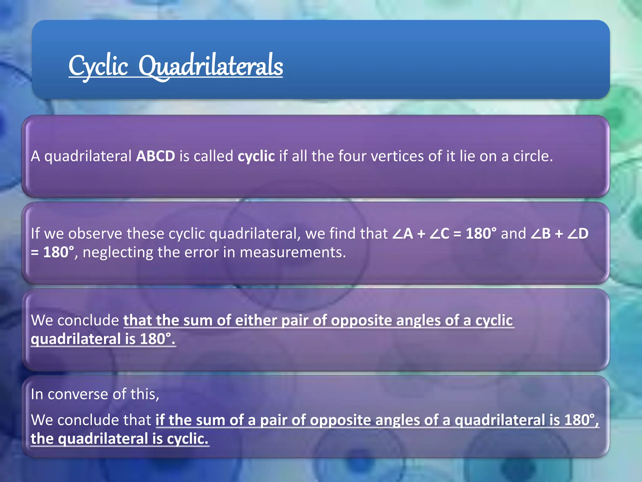 Cyclic Quadrilaterals
A quadrilateral ABCD is called cyclic if all the four vertices of it lie on a circle.
If we observe these cyclic quadrilateral, we find that ∠A + ∠C = 180° and ∠B + ∠D
= 180°, neglecting the error in measurements.
We conclude that the sum of either pair of opposite angles of a cyclic
quadrilateral is 180°.
In converse of this,
We conclude that if the sum of a pair of opposite angles of a quadrilateral is 180°,
the quadrilateral is cyclic.
 