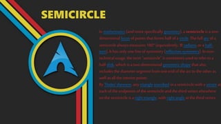 SEMICIRCLE
In mathematics (and more specifically geometry), a semicircle is a one-
dimensional locus of points that forms half of a circle. The full arc of a
semicircle always measures 180° (equivalently, π radians, ora half-
turn). It has only oneline ofsymmetry (reflection symmetry). In non-
technical usage, the term "semicircle" is sometimes used to refer to a
half-disk, which is a two-dimensional geometric shape that also
includes the diameter segment from one endof the arcto the otheras
well as all the interior points.
By Thales' theorem, any triangle inscribed in a semicircle with a vertex at
each of the endpoints of the semicircleand the third vertex elsewhere
on the semicircle is a right triangle, with right angle at the third vertex.
 