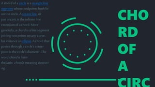 CHO
RD
OF
A
A chordof a circleis a straight line
segment whose endpoints both lie
on the circle. A secant line, or
just secant, is the infiniteline
extension of a chord. More
generally, a chord is a line segment
joining two points on any curve,
for instancean ellipse. A chord that
passes through a circle's center
point isthe circle's diameter .The
word chordisfrom
theLatin chorda meaning bowstri
ng.
 