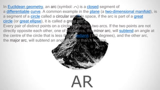 AR
In Euclidean geometry, an arc (symbol: ⌒) is a closed segment of
a differentiable curve. A common example in the plane (a two-dimensional manifold), is
a segment of a circle called a circular arc.[1] In space, if the arc is part of a great
circle (or great ellipse), it is called a great arc.
Every pair of distinct points on a circle determines two arcs. If the two points are not
directly opposite each other, one of these arcs, the minor arc, will subtend an angle at
the centre of the circle that is less than π radians (180 degrees), and the other arc,
the major arc, will subtend an angle greater than π radians.
 