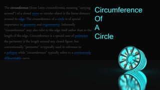 The circumference (from Latin circumferentia, meaning "carrying
around") of a closed curve or circular object is the linear distance
around its edge. The circumference of a circle is of special
importance in geometry and trigonometry. Informally
"circumference" may also refer to the edge itself rather than to the
length of the edge. Circumference is a special case of perimeter:
the perimeter is the length around any closed figure, but
conventionally "perimeter" is typically used in reference to
a polygon while "circumference" typically refers to a continuously
differentiable curve.
Circumference
Of
A
Circle
 