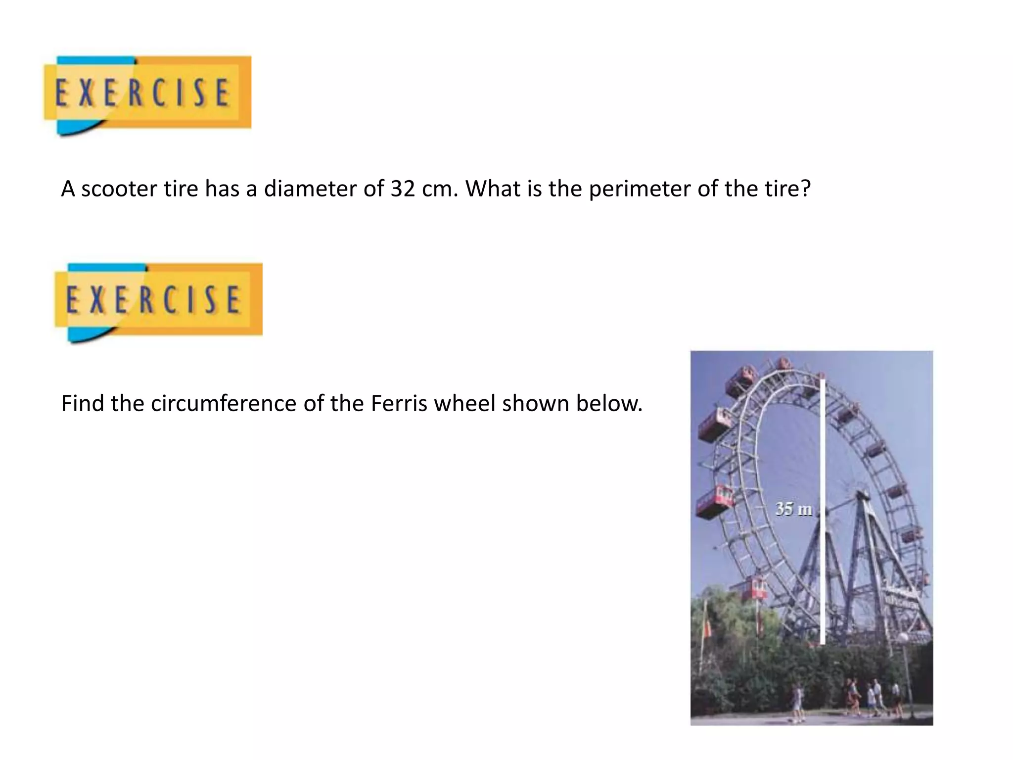 A scooter tire has a diameter of 32 cm. What is the perimeter of the tire?Find the circumference of the Ferris wheel shown below.