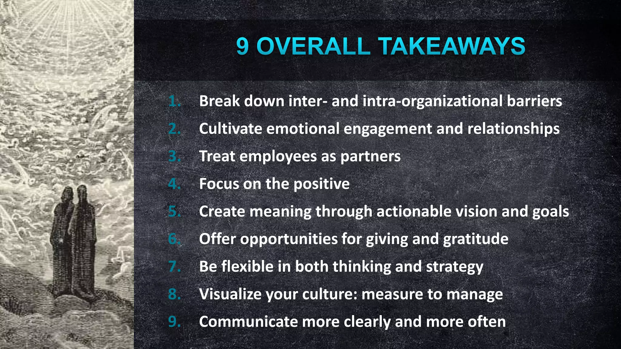1.

Break down inter- and intra-organizational barriers

2.

Cultivate emotional engagement and relationships

3.

Treat employees as partners

4.

Focus on the positive

5.

Create meaning through actionable vision and goals

6.

Offer opportunities for giving and gratitude

7.

Be flexible in both thinking and strategy

8.

Visualize your culture: measure to manage

9.

Communicate more clearly and more often

 