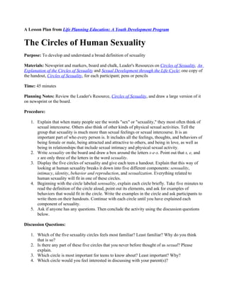 A Lesson Plan from Life Planning Education: A Youth Development Program


The Circles of Human Sexuality
Purpose: To develop and understand a broad definition of sexuality

Materials: Newsprint and markers, board and chalk, Leader's Resources on Circles of Sexuality, An
Explanation of the Circles of Sexuality and Sexual Development through the Life Cycle; one copy of
the handout, Circles of Sexuality, for each participant; pens or pencils

Time: 45 minutes

Planning Notes: Review the Leader's Resource, Circles of Sexuality, and draw a large version of it
on newsprint or the board.

Procedure:

   1. Explain that when many people see the words "sex" or "sexuality," they most often think of
      sexual intercourse. Others also think of other kinds of physical sexual activities. Tell the
      group that sexuality is much more than sexual feelings or sexual intercourse. It is an
      important part of who every person is. It includes all the feelings, thoughts, and behaviors of
      being female or male, being attracted and attractive to others, and being in love, as well as
      being in relationships that include sexual intimacy and physical sexual activity.
   2. Write sexuality on the board and draw a box around the letters s-e-x. Point out that s, e, and
      x are only three of the letters in the word sexuality.
   3. Display the five circles of sexuality and give each teen a handout. Explain that this way of
      looking at human sexuality breaks it down into five different components: sensuality,
      intimacy, identity, behavior and reproduction, and sexualization. Everything related to
      human sexuality will fit in one of these circles.
   4. Beginning with the circle labeled sensuality, explain each circle briefly. Take five minutes to
      read the definition of the circle aloud, point out its elements, and ask for examples of
      behaviors that would fit in the circle. Write the examples in the circle and ask participants to
      write them on their handouts. Continue with each circle until you have explained each
      component of sexuality.
   5. Ask if anyone has any questions. Then conclude the activity using the discussion questions
      below.

Discussion Questions:

   1. Which of the five sexuality circles feels most familiar? Least familiar? Why do you think
      that is so?
   2. Is there any part of these five circles that you never before thought of as sexual? Please
      explain.
   3. Which circle is most important for teens to know about? Least important? Why?
   4. Which circle would you feel interested in discussing with your parent(s)?
 