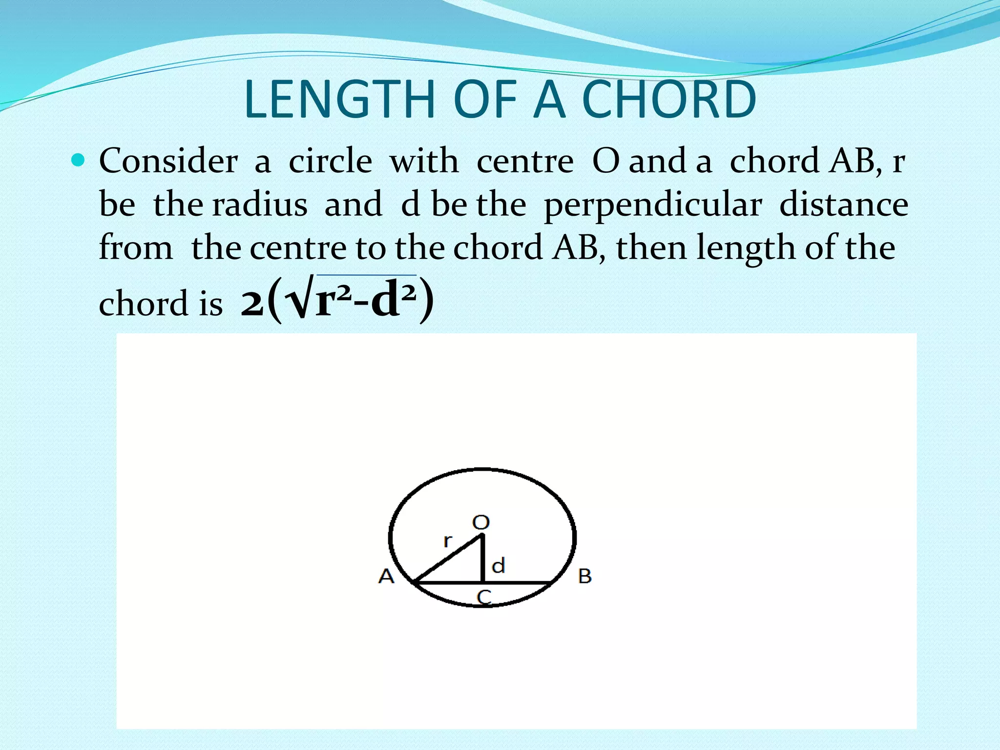 LENGTH OF A CHORD
 Consider a circle with centre O and a chord AB, r
be the radius and d be the perpendicular distance
from the centre to the chord AB, then length of the
chord is 2(√r2-d2)
 