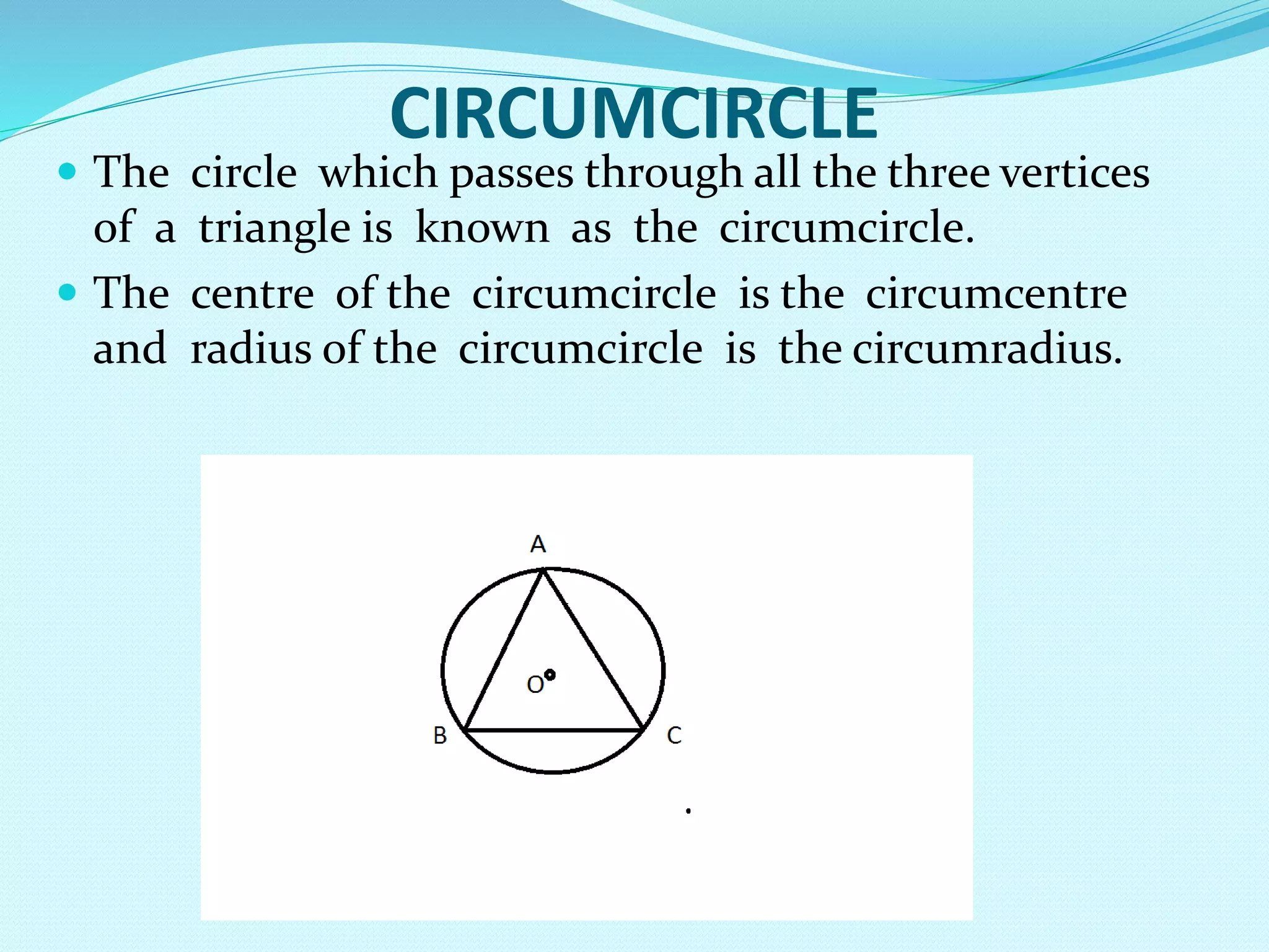 CIRCUMCIRCLE
 The circle which passes through all the three vertices
of a triangle is known as the circumcircle.
 The centre of the circumcircle is the circumcentre
and radius of the circumcircle is the circumradius.
 