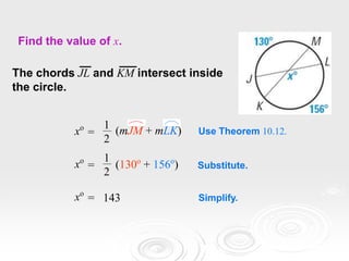 Find the value of x.
The chords JL and KM intersect inside
the circle.
Use Theorem 10.12.
xo
=
1
2
(mJM + mLK)
xo
=
1
2
(130o
+ 156o
) Substitute.
xo
= 143 Simplify.
 