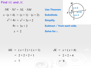 EXAMPLE 1
Find ML and JK.
NK NJ = NL NM Use Theorem
x (x + 4) = (x + 1) (x + 2) Substitute.
x2
+ 4x = x2
+ 3x + 2 Simplify.
4x = 3x + 2 Subtract x2
from each side.
x = 2 Solve for x.
ML = ( x + 2 ) + ( x + 1)
= 2 + 2 + 2 + 1
= 7
JK = x + ( x + 4)
= 2 + 2 + 4
= 8
 