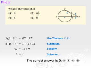 RQ RP = RS RT Use Theorem 10.15.
4 (5 + 4) = 3 (x + 3) Substitute.
36 = 3x + 9 Simplify.
9 = x Solve for x
The correct answer is D.
Find x.
 