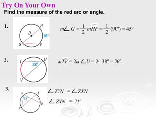 Find the measure of the red arc or angle.
1.
m G = mHF = (90o
) = 45o
1
2
1
2
Try On Your Own
2. mTV = 2m U = 2 38o
= 76o
.
3.
ZYN ZXN
ZXN 72°
 