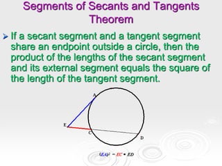 Segments of Secants and Tangents
Theorem
 If a secant segment and a tangent segment
share an endpoint outside a circle, then the
product of the lengths of the secant segment
and its external segment equals the square of
the length of the tangent segment.
 