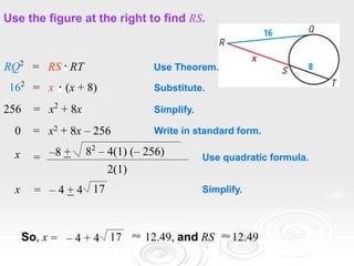Use the figure at the right to find RS.
256 = x2
+ 8x
0 = x2 + 8x – 256
RQ2
= RS RT
162
= x (x + 8)
x –8 + 82
– 4(1) (– 256)
2(1)
=
x = – 4 + 4 17
Use Theorem.
Substitute.
Simplify.
Write in standard form.
Use quadratic formula.
Simplify.
= – 4 + 4 17
So, x 12.49, and RS 12.49
 
