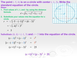 EXAMPLE 3
The point (–5, 6) is on a circle with center (–1, 3). Write the
standard equation of the circle.
r = [–5 – (–1)]2
+ (6 – 3)2
= (–4)2
+ 32
= 5
Substitute (h, k) = (–1, 3) and r = 5 into the equation of the circle.
(x – h)2
+ (y – k)2
= r2
[x – (–1)]2
+ (y – 3)2
= 52
(x +1)2
+ (y – 3)2
= 25
(x +1)2
+ (y – 3)2
= 25.
Steps:
1. Find values of h, k, and r by using the distance
formula.
2. Substitute your values into the equation for a
circle.
   2
1
2
2
1
2 y
y
x
x
d 



 