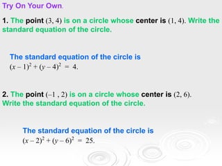 1. The point (3, 4) is on a circle whose center is (1, 4). Write the
standard equation of the circle.
The standard equation of the circle is
(x – 1)2
+ (y – 4)2
= 4.
Try On Your Own.
2. The point (–1 , 2) is on a circle whose center is (2, 6).
Write the standard equation of the circle.
The standard equation of the circle is
(x – 2)2
+ (y – 6)2
= 25.
 
