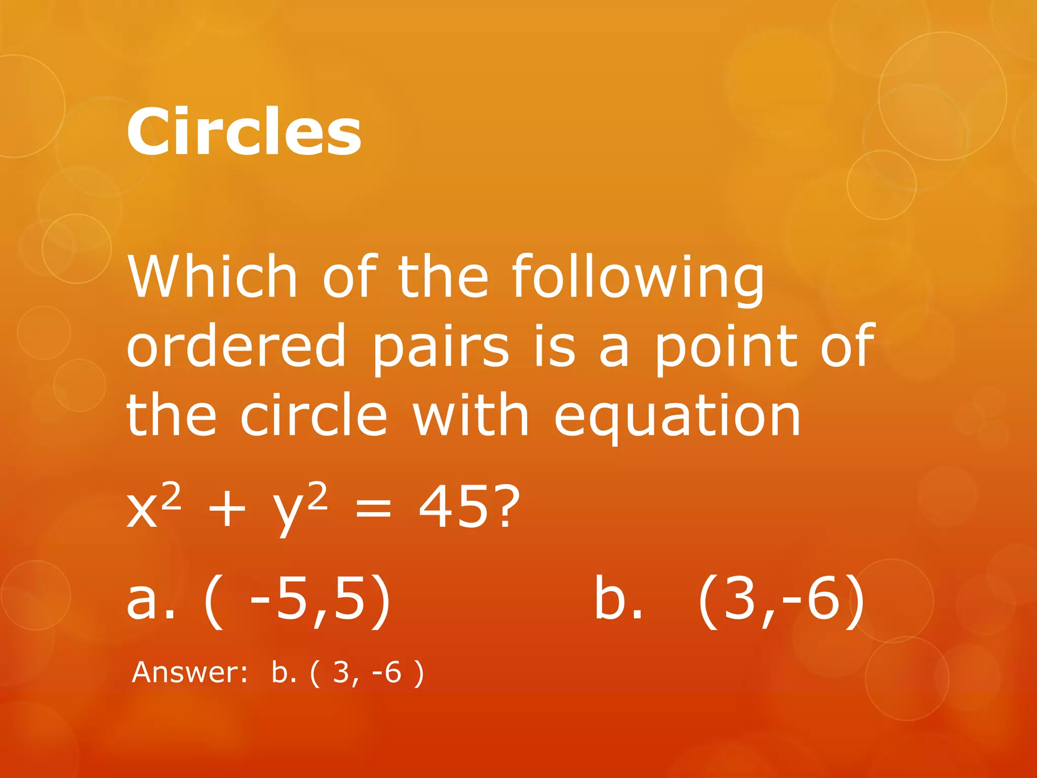 Circles
Which of the following
ordered pairs is a point of
the circle with equation
x2 + y2 = 45?
a. ( -5,5) b. (3,-6)
Answer: b. ( 3, -6 )
 