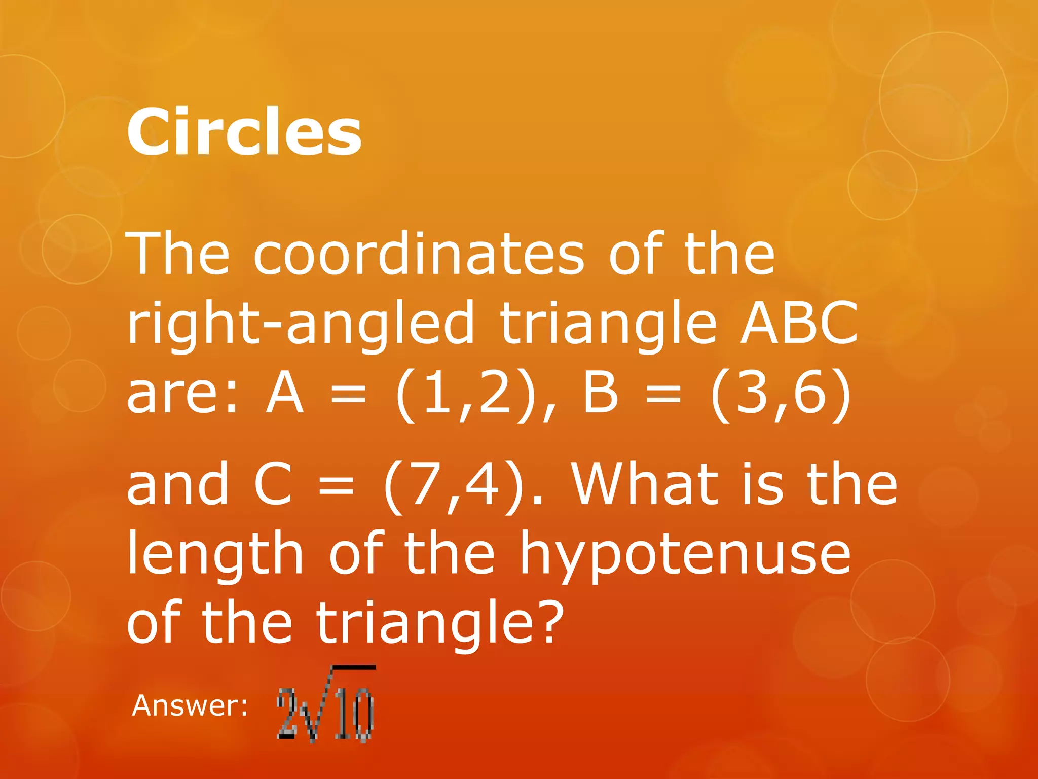 Circles
The coordinates of the
right-angled triangle ABC
are: A = (1,2), B = (3,6)
and C = (7,4). What is the
length of the hypotenuse
of the triangle?
Answer:
 