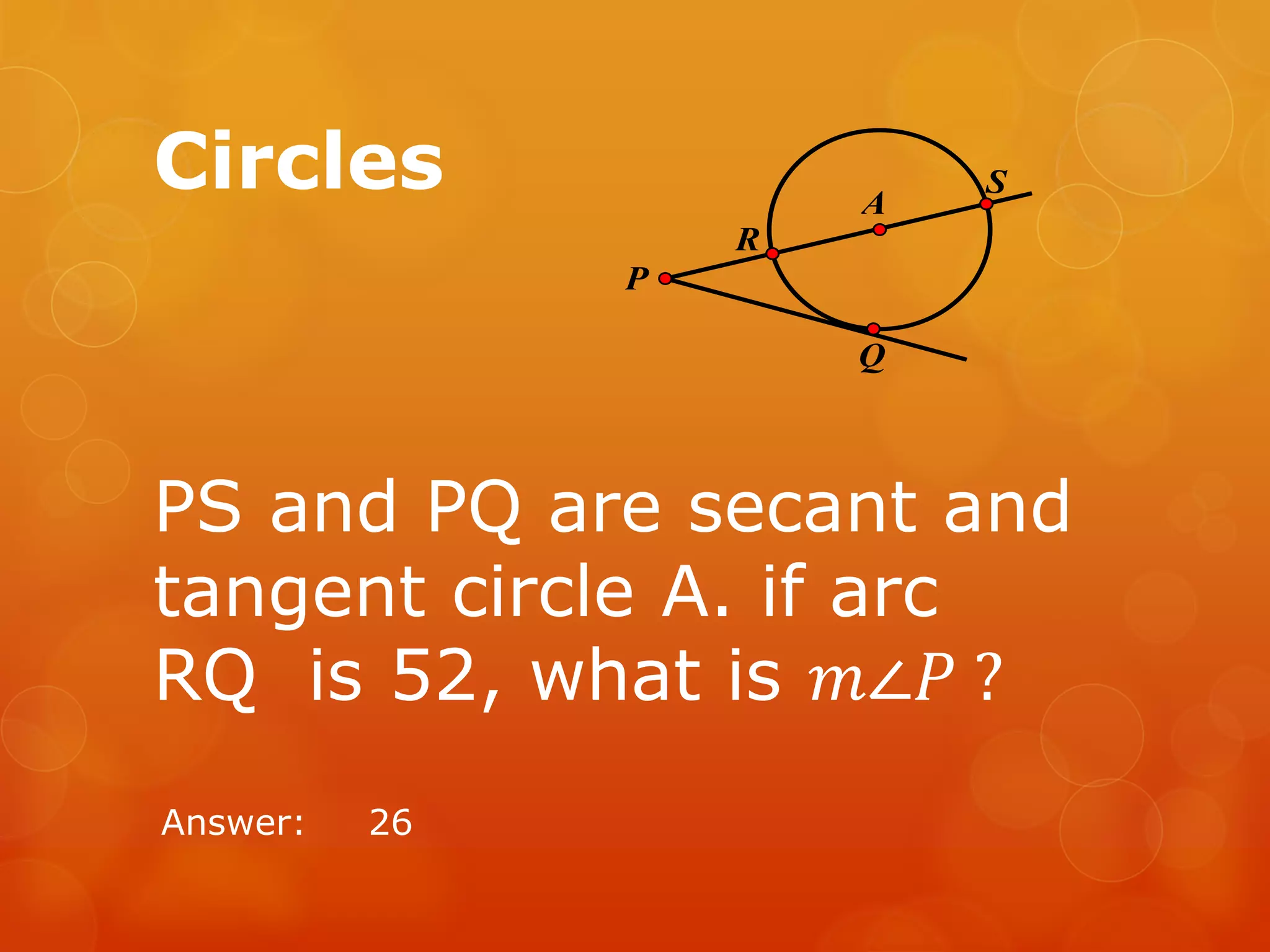 Circles
PS and PQ are secant and
tangent circle A. if arc
RQ is 52, what is 𝑚∠𝑃 ?
Answer: 26
S
R
A
Q
P
 