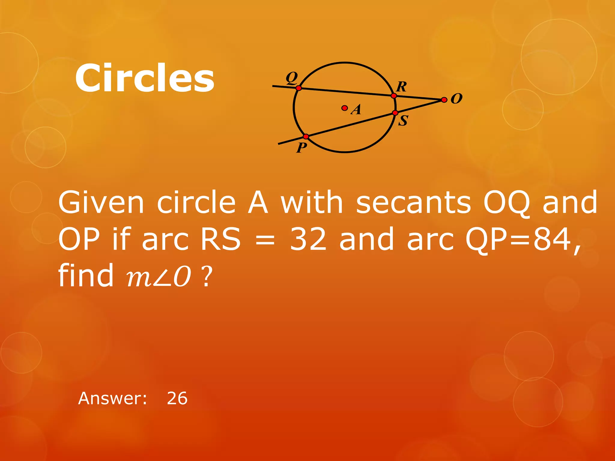 Circles
Answer: 26
P
S
R
Q
O
A
Given circle A with secants OQ and
OP if arc RS = 32 and arc QP=84,
find 𝑚∠𝑂 ?
 