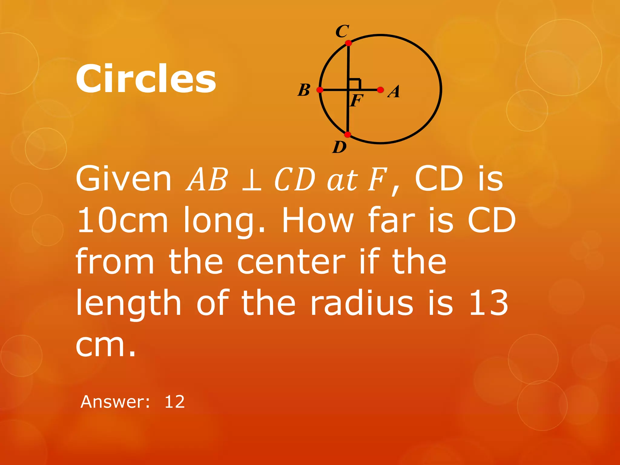 Circles
Given 𝐴𝐵 ⊥ 𝐶𝐷 𝑎𝑡 𝐹, CD is
10cm long. How far is CD
from the center if the
length of the radius is 13
cm.
Answer: 12
F AB
C
D
 