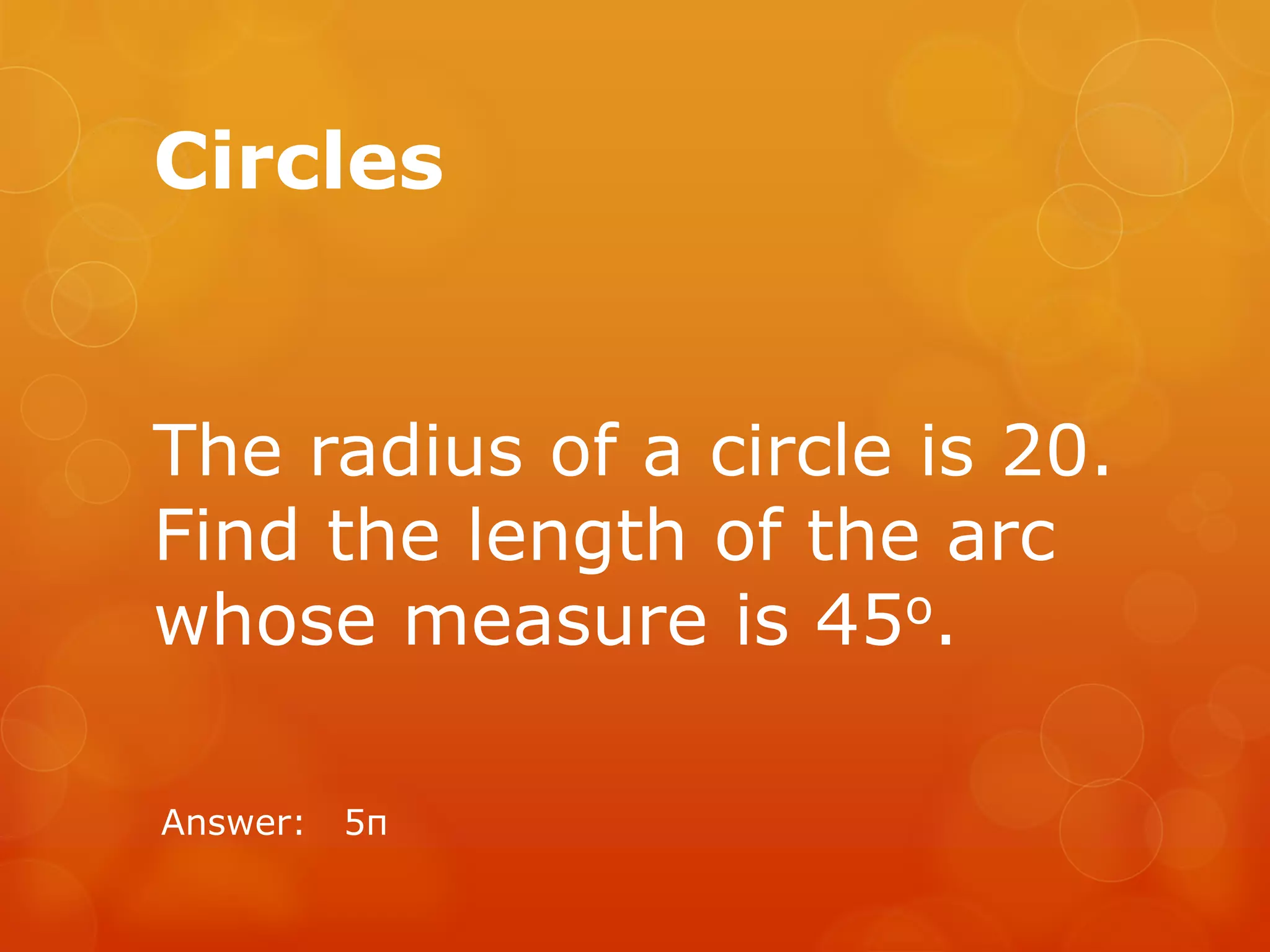 Circles
The radius of a circle is 20.
Find the length of the arc
whose measure is 45o.
Answer: 5π
 