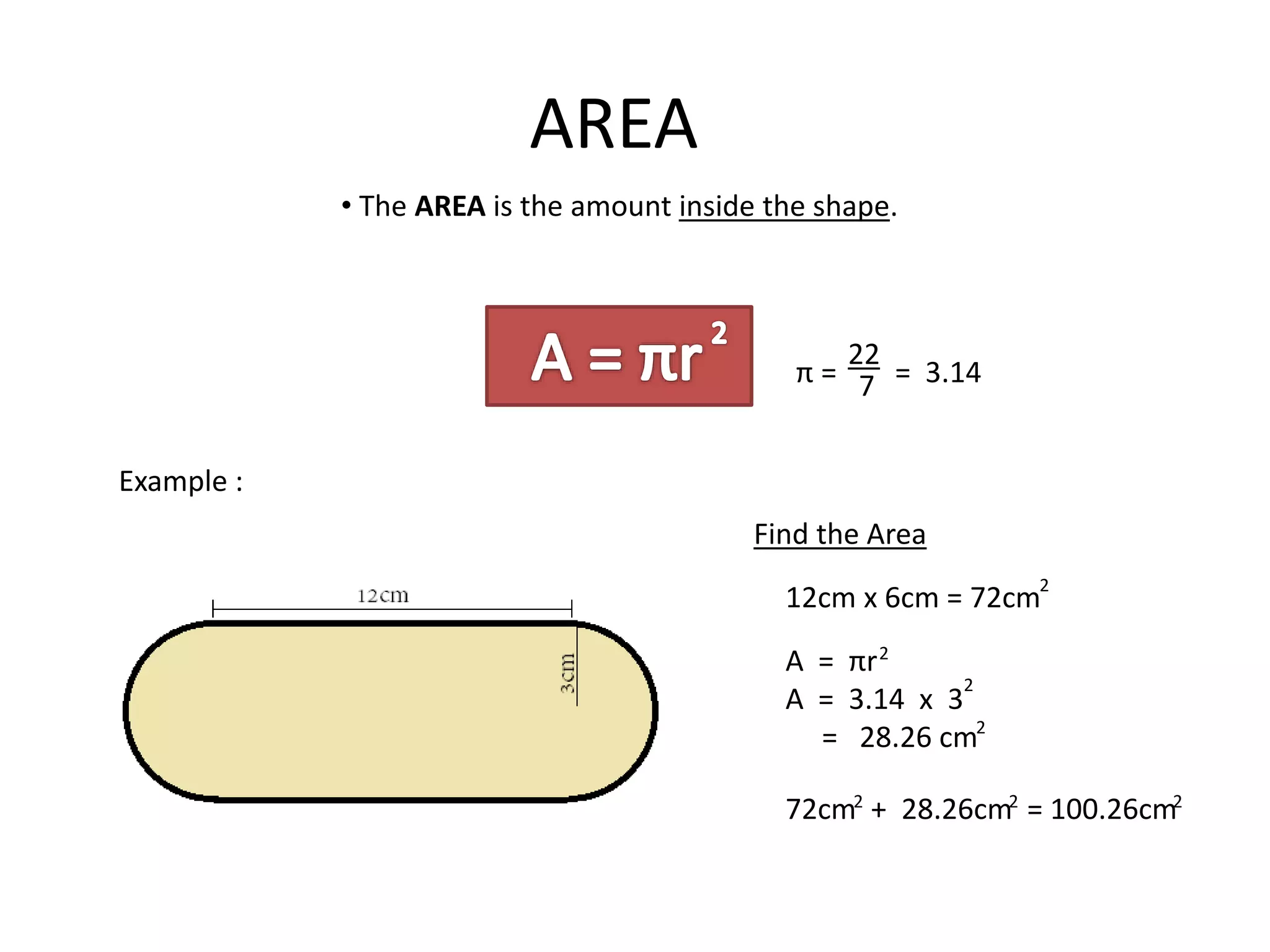 AREA
π = = 3.14
22
7
• The AREA is the amount inside the shape.
Example :
Find the Area
A = πr
A = 3.14 x 3
= 28.26 cm
2
2
2
12cm x 6cm = 72cm
2
72cm + 28.26cm = 100.26cm2 2 2
 