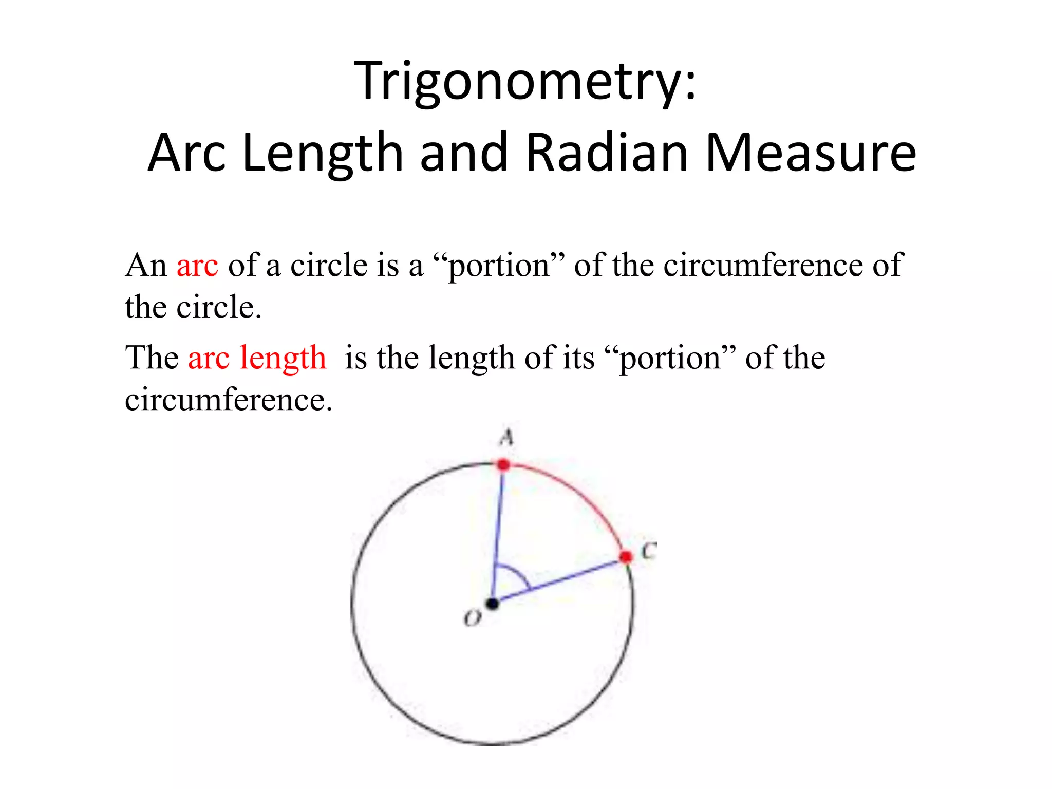 Trigonometry:
Arc Length and Radian Measure
An arc of a circle is a “portion” of the circumference of
the circle.
The arc length is the length of its “portion” of the
circumference.
 