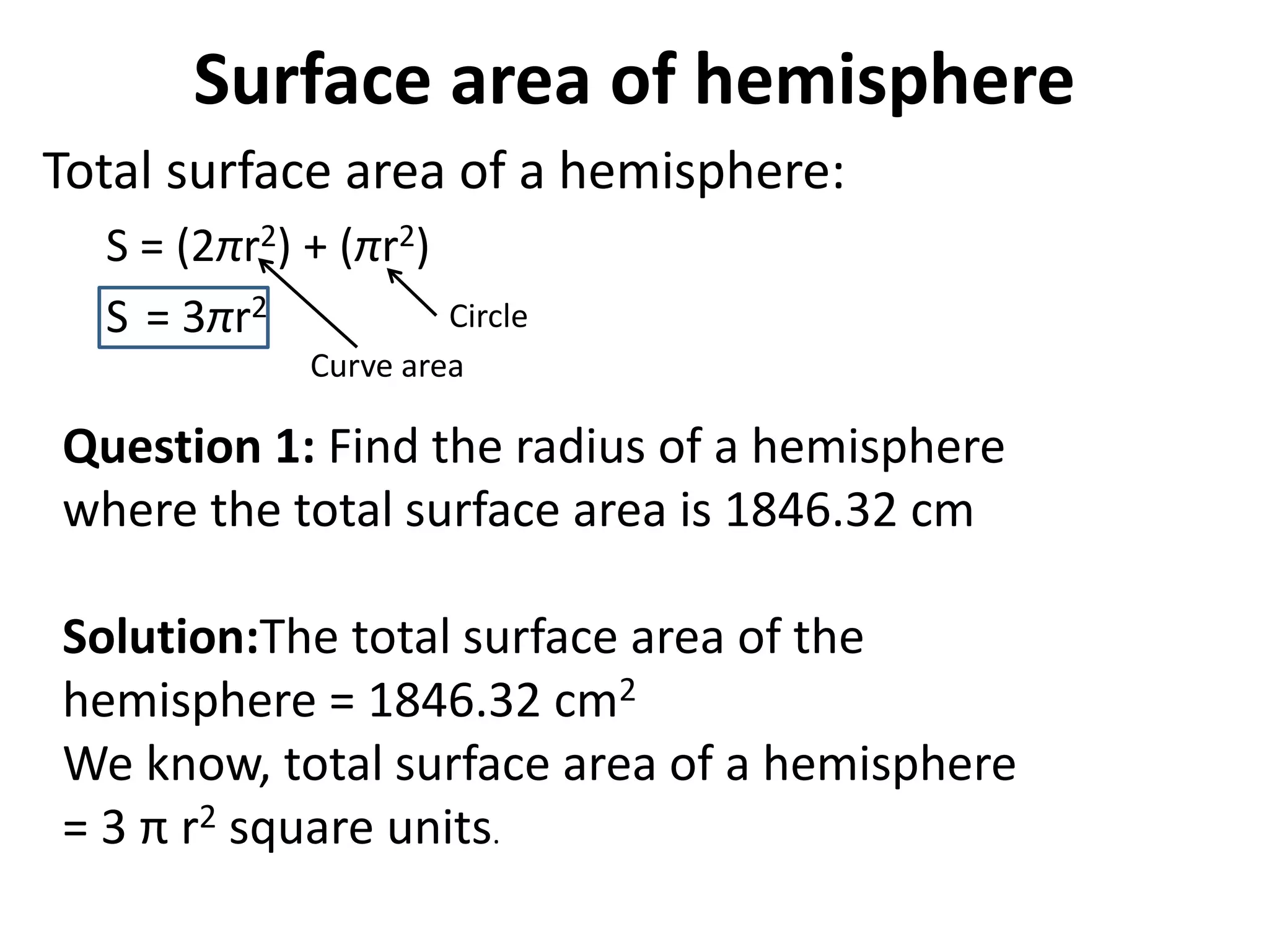 Surface area of hemisphere
Total surface area of a hemisphere:
S = (2πr2) + (πr2)
S = 3πr2
Curve area
Circle
Question 1: Find the radius of a hemisphere
where the total surface area is 1846.32 cm
Solution:The total surface area of the
hemisphere = 1846.32 cm2
We know, total surface area of a hemisphere
= 3 π r2 square units.
 