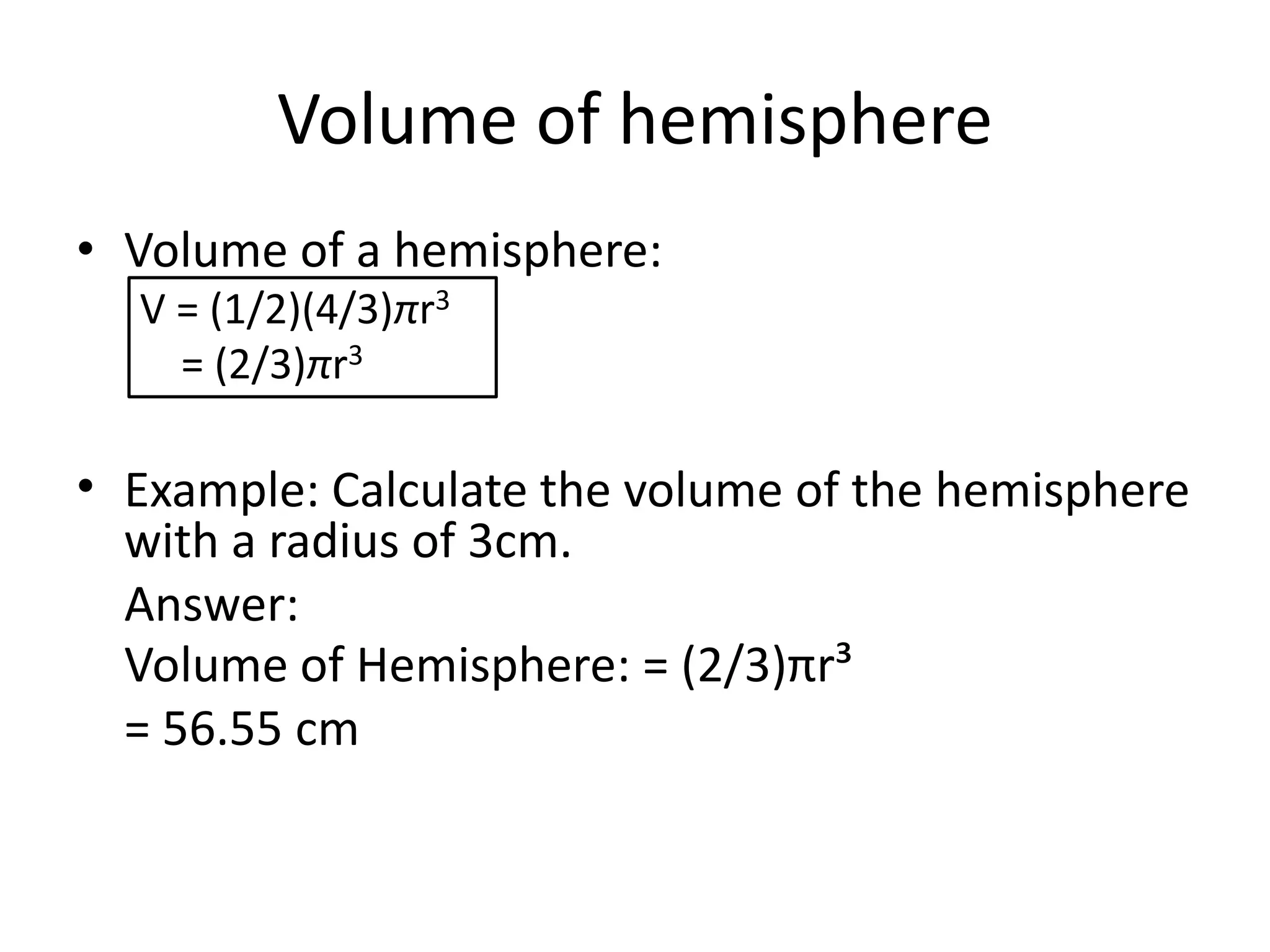 Volume of hemisphere
• Volume of a hemisphere:
V = (1/2)(4/3)πr3
= (2/3)πr3
• Example: Calculate the volume of the hemisphere
with a radius of 3cm.
Answer:
Volume of Hemisphere: = (2/3)πr³
= 56.55 cm
 