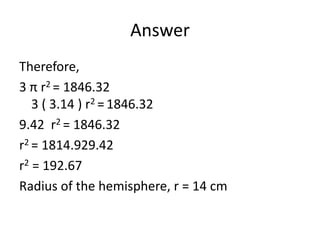 Answer
Therefore,
3 π r2 = 1846.32
3 ( 3.14 ) r2 =1846.32
9.42 r2 = 1846.32
r2 = 1814.929.42
r2 = 192.67
Radius of the hemisphere, r = 14 cm
 