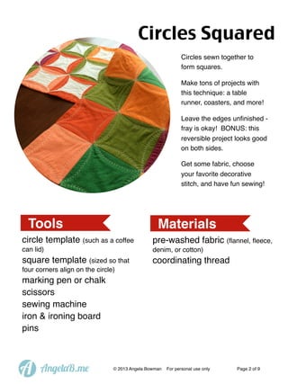 Circles Squared
Circles sewn together to
form squares.
Make tons of projects with
this technique: a table
runner, coasters, and more!
Leave the edges unﬁnished fray is okay! BONUS: this
reversible project looks good
on both sides.
Get some fabric, choose
your favorite decorative
stitch, and have fun sewing!

Tools

Materials

circle template (such as a coffee

pre-washed fabric (ﬂannel, ﬂeece,

can lid)

denim, or cotton)

square template (sized so that

coordinating thread

four corners align on the circle)

marking pen or chalk
scissors
sewing machine
iron & ironing board
pins

A

AngelaB.me

© 2013 Angela Bowman

For personal use only

Page 2 of 9

 