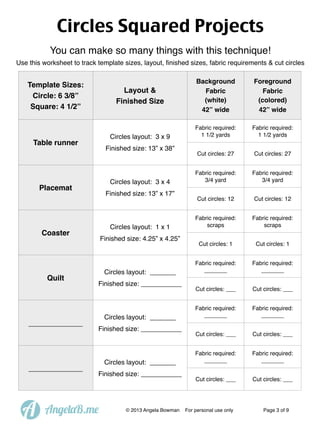 Circles Squared Projects
You can make so many things with this technique!
Use this worksheet to track template sizes, layout, ﬁnished sizes, fabric requirements & cut circles

Template Sizes:
Circle: 6 3/8”
Square: 4 1/2”

Layout &
Finished Size

Circles layout: 3 x 9

Table runner

Finished size: 13” x 38”

Circles layout: 3 x 4

Placemat

Finished size: 13” x 17”

Circles layout: 1 x 1

Coaster

Quilt

_____________

_____________

A

Finished size: 4.25” x 4.25”

Circles layout: _______
Finished size: ___________

Circles layout: _______
Finished size: ___________

Circles layout: _______
Finished size: ___________

AngelaB.me

© 2013 Angela Bowman

Background
Fabric
(white)
42” wide

Foreground
Fabric
(colored)
42” wide

Fabric required:
1 1/2 yards

Fabric required:
1 1/2 yards

Cut circles: 27

Cut circles: 27

Fabric required:
3/4 yard

Fabric required:
3/4 yard

Cut circles: 12

Cut circles: 12

Fabric required:
scraps

Fabric required:
scraps

Cut circles: 1

Cut circles: 1

Fabric required:
_______

Fabric required:
_______

Cut circles: ___

Cut circles: ___

Fabric required:
_______

Fabric required:
_______

Cut circles: ___

Cut circles: ___

Fabric required:
_______

Fabric required:
_______

Cut circles: ___

Cut circles: ___

For personal use only

Page 3 of 9

 