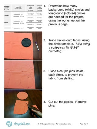 1. Determine how many
background (white) circles and
foreground (colored) circles
are needed for the project,
using the worksheet on the
previous page.

2. Trace circles onto fabric, using
the circle template. I like using
a coffee can lid (6 3/8”
diameter).

3. Place a couple pins inside
each circle, to prevent the
fabric from shifting.

4. Cut out the circles. Remove
pins.

A

AngelaB.me

© 2013 Angela Bowman

For personal use only

Page 4 of 9

 