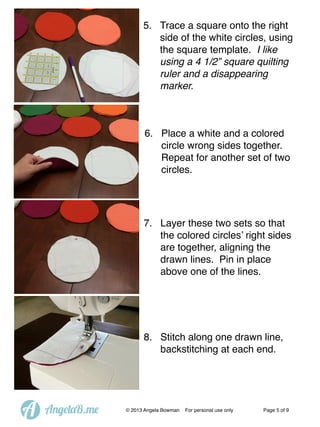 5. Trace a square onto the right
side of the white circles, using
the square template. I like
using a 4 1/2” square quilting
ruler and a disappearing
marker.

6. Place a white and a colored
circle wrong sides together.
Repeat for another set of two
circles.

7. Layer these two sets so that
the colored circles’ right sides
are together, aligning the
drawn lines. Pin in place
above one of the lines.

8. Stitch along one drawn line,
backstitching at each end.

A

AngelaB.me

© 2013 Angela Bowman

For personal use only

Page 5 of 9

 