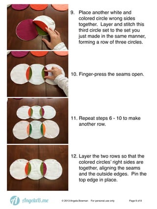 9. Place another white and
colored circle wrong sides
together. Layer and stitch this
third circle set to the set you
just made in the same manner,
forming a row of three circles.

10. Finger-press the seams open.

11. Repeat steps 6 - 10 to make
another row.

12. Layer the two rows so that the
colored circles’ right sides are
together, aligning the seams
and the outside edges. Pin the
top edge in place.

A

AngelaB.me

© 2013 Angela Bowman

For personal use only

Page 6 of 9

 