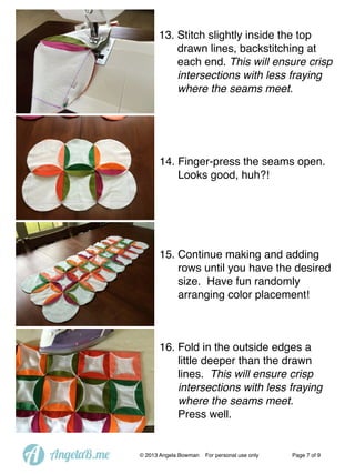 13. Stitch slightly inside the top
drawn lines, backstitching at
each end. This will ensure crisp
intersections with less fraying
where the seams meet.

14. Finger-press the seams open.
Looks good, huh?!

15. Continue making and adding
rows until you have the desired
size. Have fun randomly
arranging color placement!

16. Fold in the outside edges a
little deeper than the drawn
lines. This will ensure crisp
intersections with less fraying
where the seams meet.
Press well.

A

AngelaB.me

© 2013 Angela Bowman

For personal use only

Page 7 of 9

 